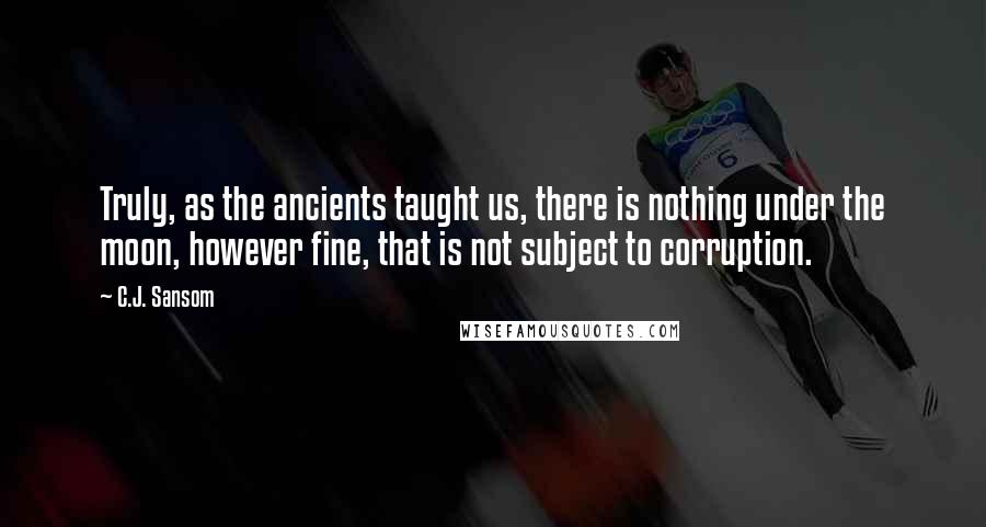 C.J. Sansom Quotes: Truly, as the ancients taught us, there is nothing under the moon, however fine, that is not subject to corruption.
