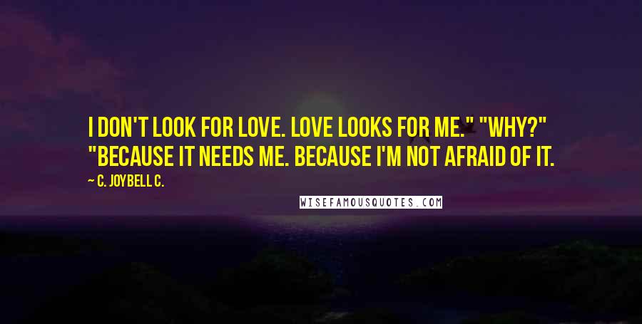 C. JoyBell C. Quotes: I don't look for love. Love looks for me." "Why?" "Because it needs me. Because I'm not afraid of it.