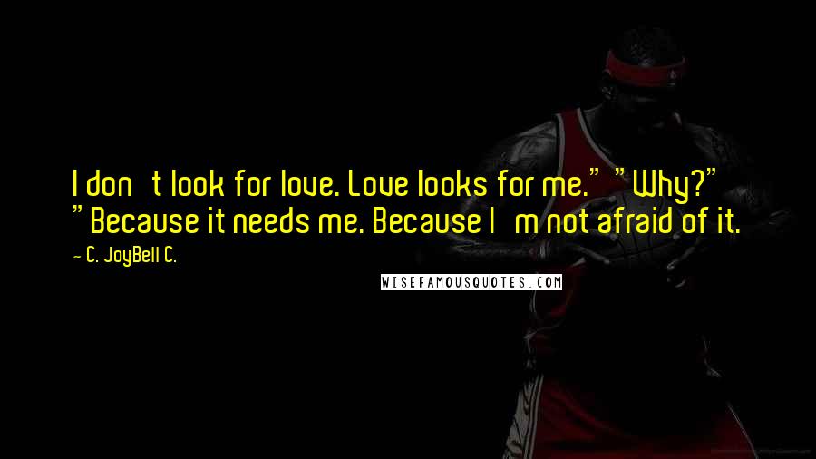 C. JoyBell C. Quotes: I don't look for love. Love looks for me." "Why?" "Because it needs me. Because I'm not afraid of it.