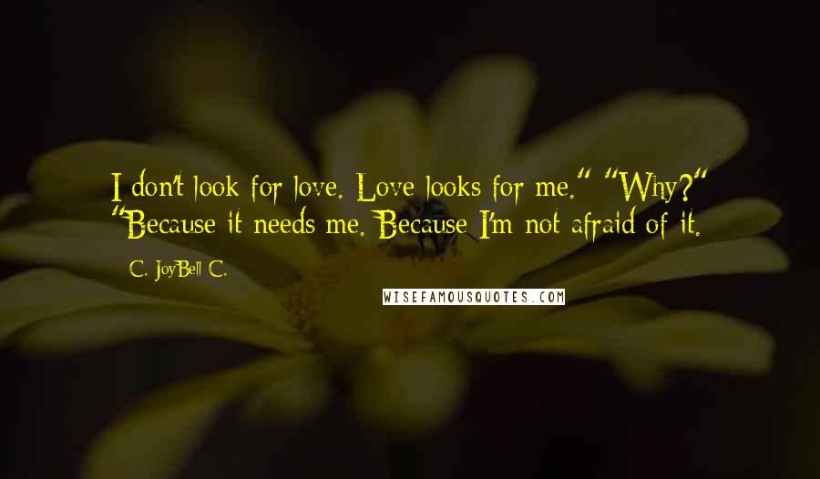 C. JoyBell C. Quotes: I don't look for love. Love looks for me." "Why?" "Because it needs me. Because I'm not afraid of it.