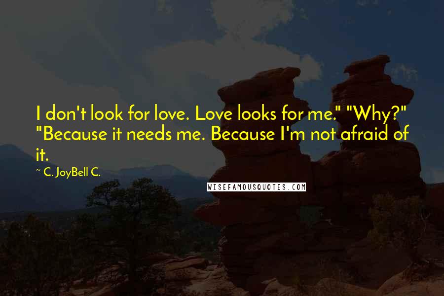 C. JoyBell C. Quotes: I don't look for love. Love looks for me." "Why?" "Because it needs me. Because I'm not afraid of it.