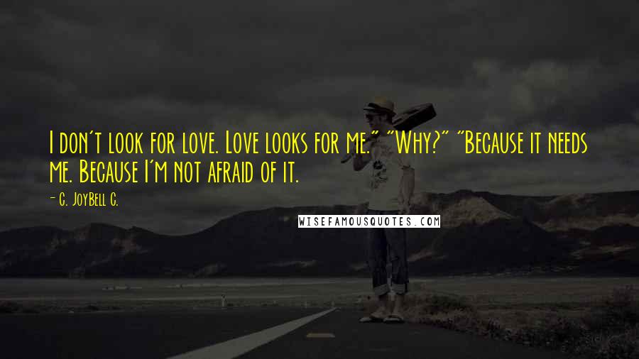 C. JoyBell C. Quotes: I don't look for love. Love looks for me." "Why?" "Because it needs me. Because I'm not afraid of it.