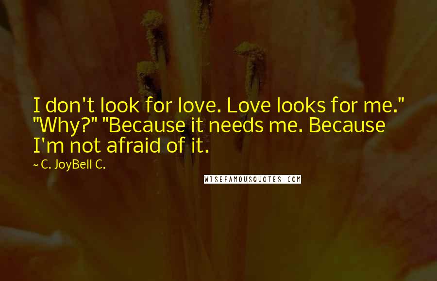 C. JoyBell C. Quotes: I don't look for love. Love looks for me." "Why?" "Because it needs me. Because I'm not afraid of it.