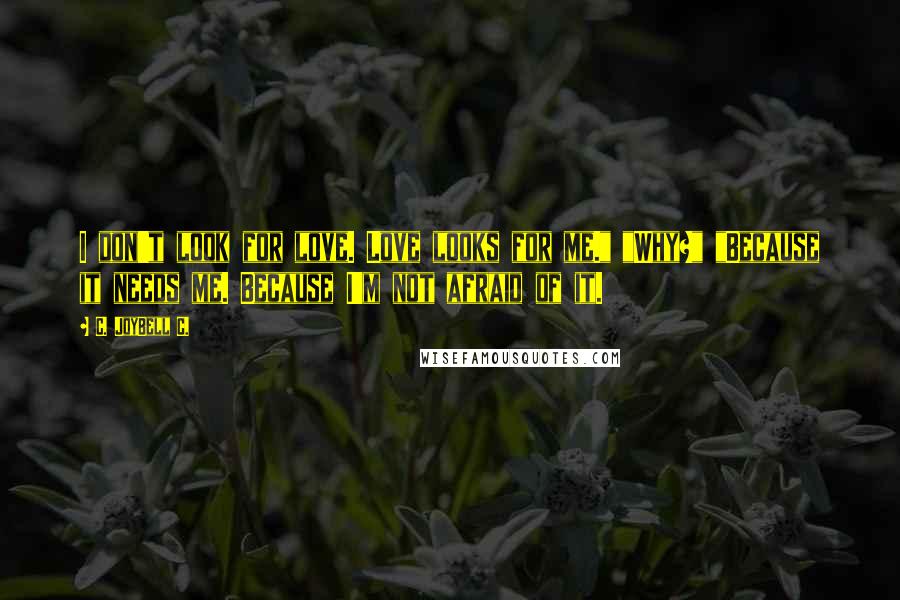 C. JoyBell C. Quotes: I don't look for love. Love looks for me." "Why?" "Because it needs me. Because I'm not afraid of it.