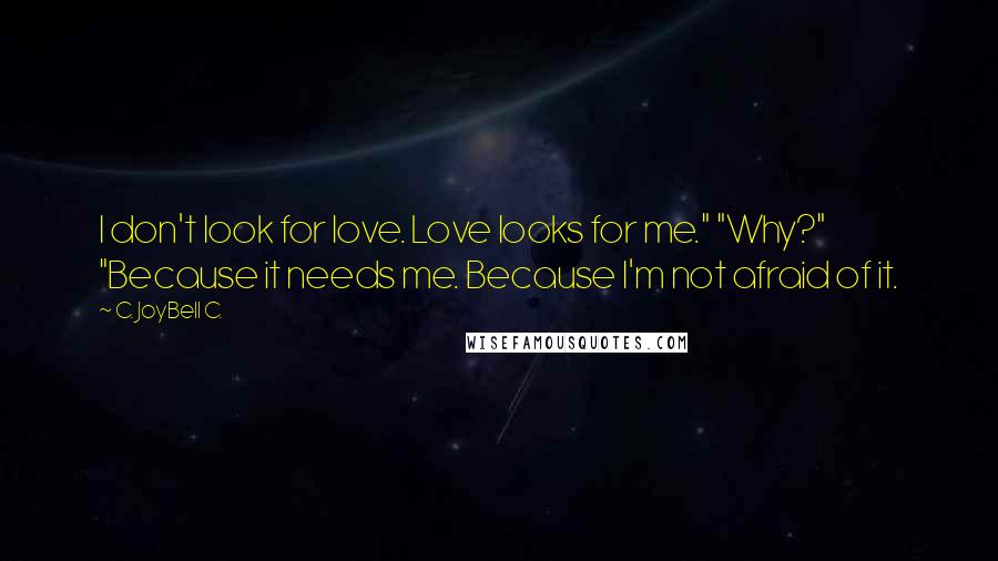 C. JoyBell C. Quotes: I don't look for love. Love looks for me." "Why?" "Because it needs me. Because I'm not afraid of it.