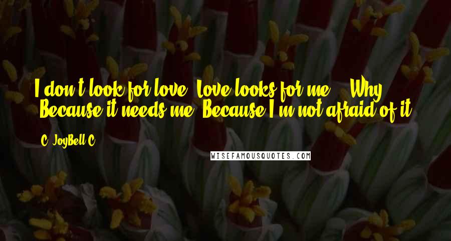 C. JoyBell C. Quotes: I don't look for love. Love looks for me." "Why?" "Because it needs me. Because I'm not afraid of it.