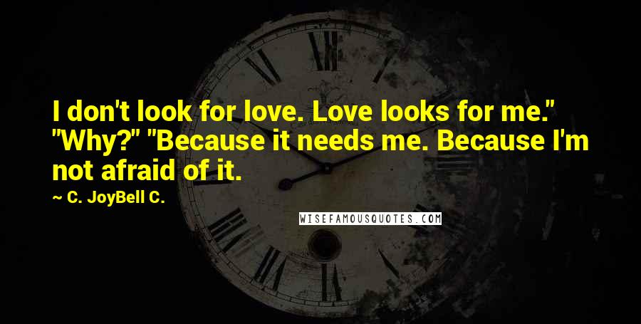 C. JoyBell C. Quotes: I don't look for love. Love looks for me." "Why?" "Because it needs me. Because I'm not afraid of it.