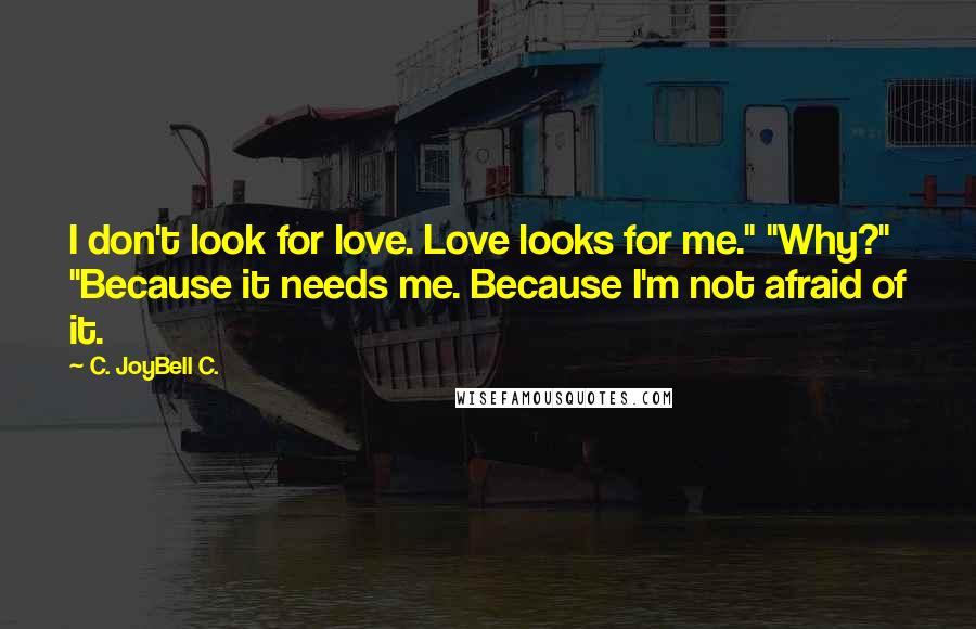 C. JoyBell C. Quotes: I don't look for love. Love looks for me." "Why?" "Because it needs me. Because I'm not afraid of it.