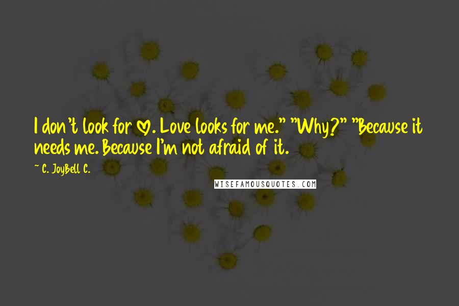 C. JoyBell C. Quotes: I don't look for love. Love looks for me." "Why?" "Because it needs me. Because I'm not afraid of it.