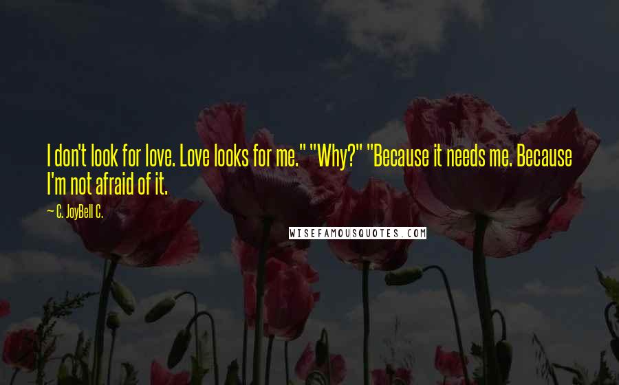 C. JoyBell C. Quotes: I don't look for love. Love looks for me." "Why?" "Because it needs me. Because I'm not afraid of it.