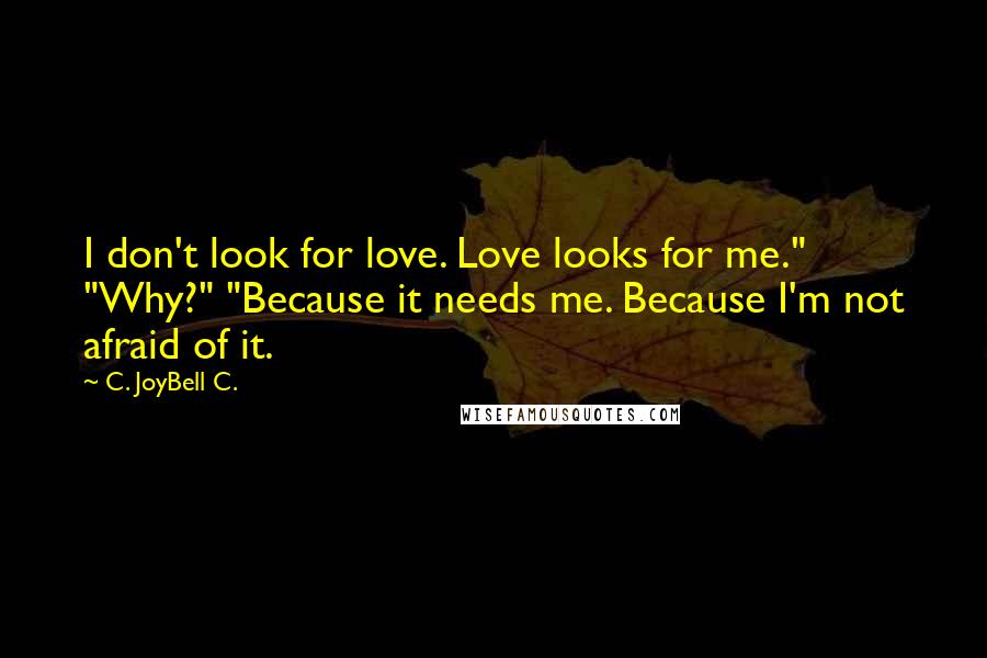 C. JoyBell C. Quotes: I don't look for love. Love looks for me." "Why?" "Because it needs me. Because I'm not afraid of it.