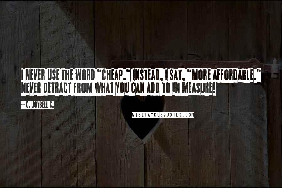 C. JoyBell C. Quotes: I never use the word "cheap." Instead, I say, "more affordable." Never detract from what you can add to in measure!