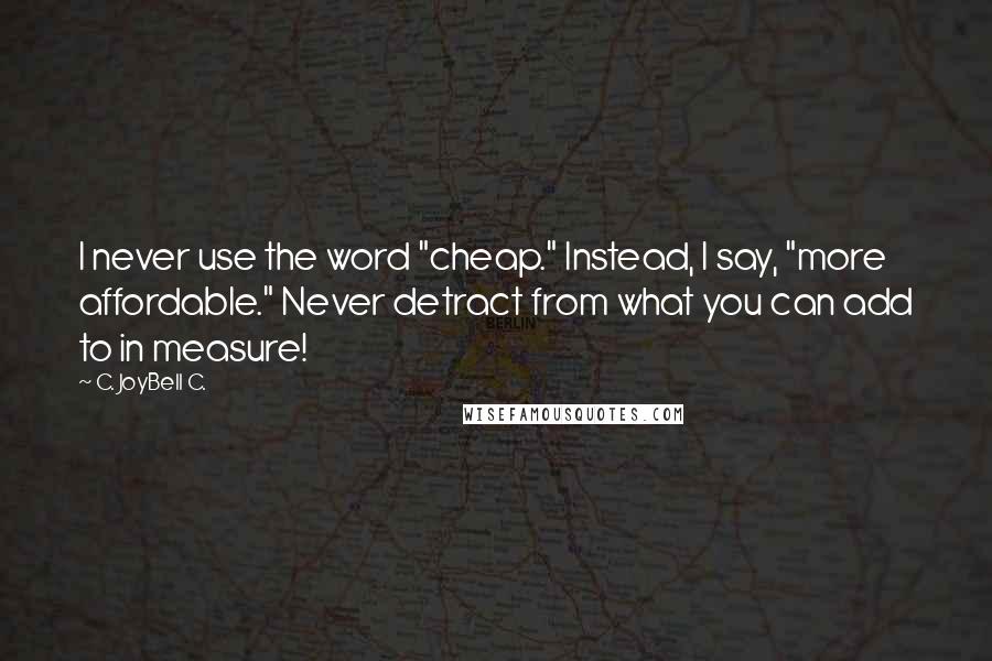 C. JoyBell C. Quotes: I never use the word "cheap." Instead, I say, "more affordable." Never detract from what you can add to in measure!