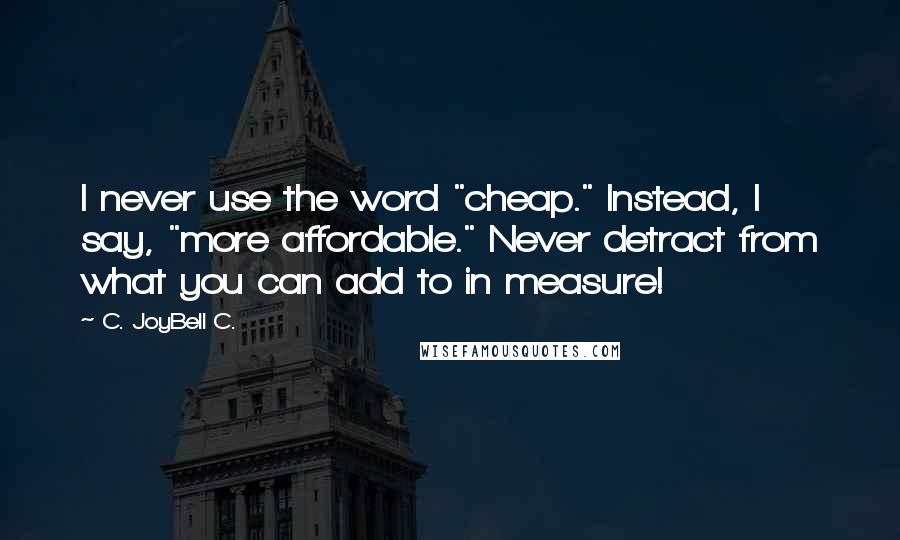 C. JoyBell C. Quotes: I never use the word "cheap." Instead, I say, "more affordable." Never detract from what you can add to in measure!