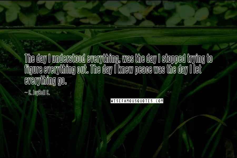 C. JoyBell C. Quotes: The day I understood everything, was the day I stopped trying to figure everything out. The day I knew peace was the day I let everything go.
