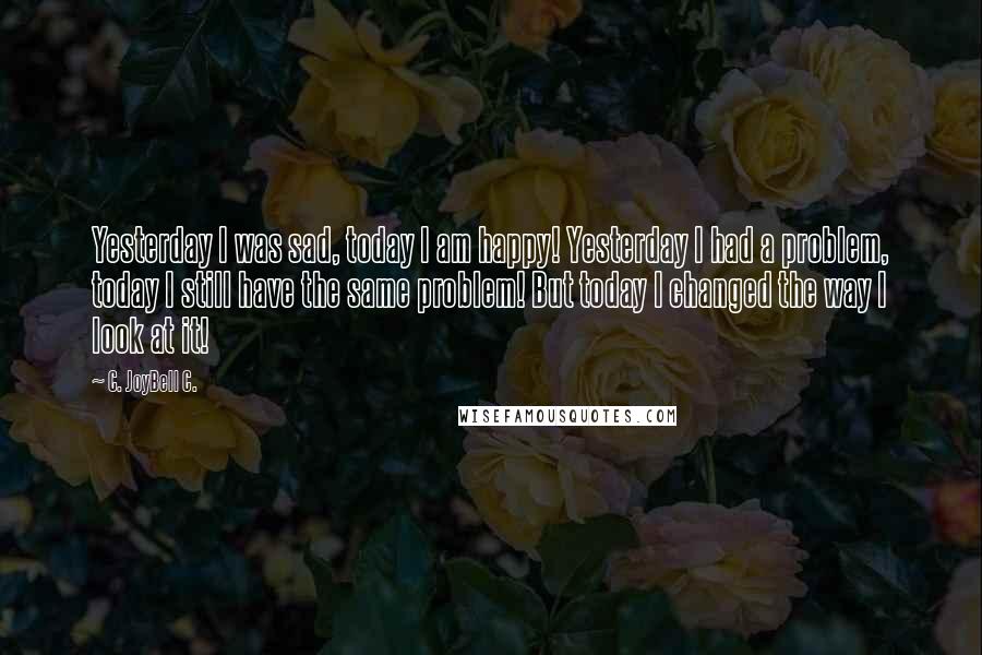 C. JoyBell C. Quotes: Yesterday I was sad, today I am happy! Yesterday I had a problem, today I still have the same problem! But today I changed the way I look at it!