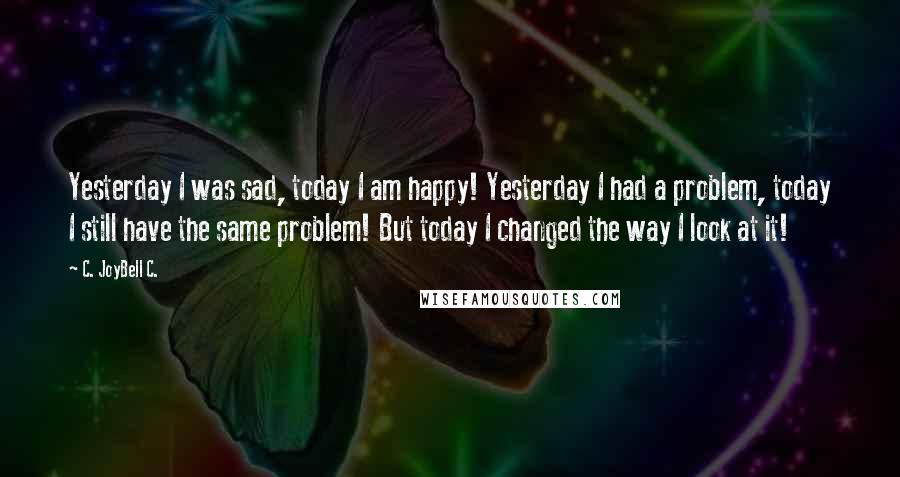 C. JoyBell C. Quotes: Yesterday I was sad, today I am happy! Yesterday I had a problem, today I still have the same problem! But today I changed the way I look at it!