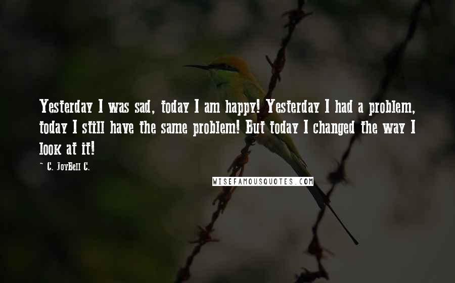 C. JoyBell C. Quotes: Yesterday I was sad, today I am happy! Yesterday I had a problem, today I still have the same problem! But today I changed the way I look at it!