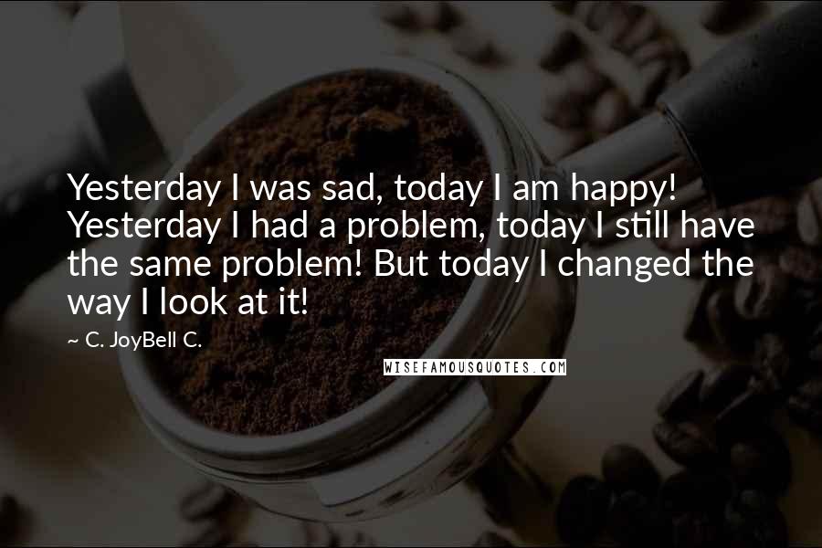 C. JoyBell C. Quotes: Yesterday I was sad, today I am happy! Yesterday I had a problem, today I still have the same problem! But today I changed the way I look at it!