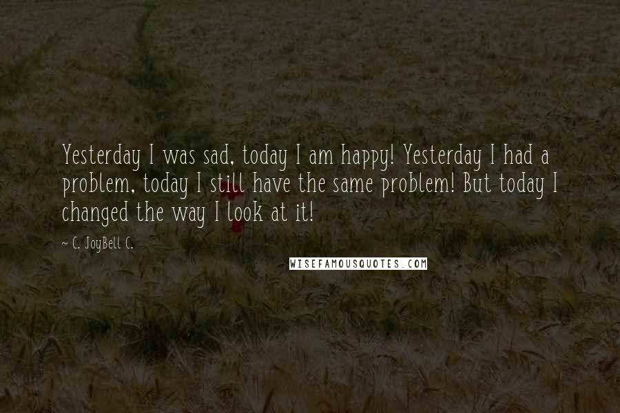 C. JoyBell C. Quotes: Yesterday I was sad, today I am happy! Yesterday I had a problem, today I still have the same problem! But today I changed the way I look at it!