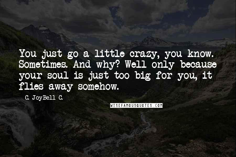 C. JoyBell C. Quotes: You just go a little crazy, you know. Sometimes. And why? Well only because your soul is just too big for you, it flies away somehow.