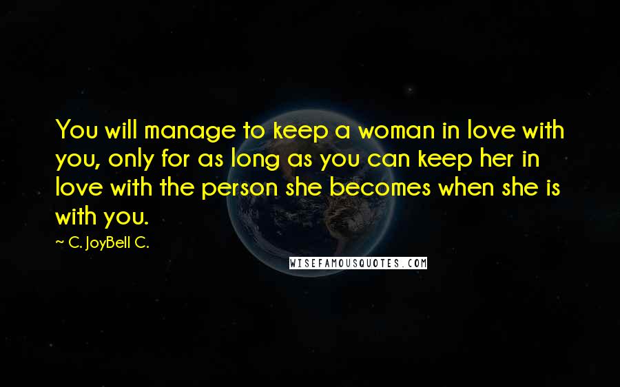 C. JoyBell C. Quotes: You will manage to keep a woman in love with you, only for as long as you can keep her in love with the person she becomes when she is with you.