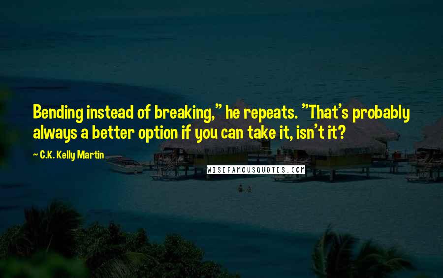 C.K. Kelly Martin Quotes: Bending instead of breaking," he repeats. "That's probably always a better option if you can take it, isn't it?