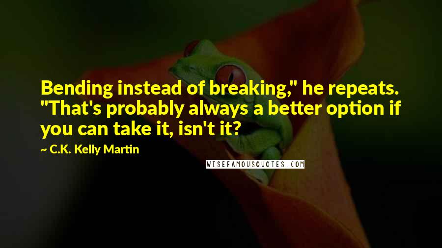 C.K. Kelly Martin Quotes: Bending instead of breaking," he repeats. "That's probably always a better option if you can take it, isn't it?