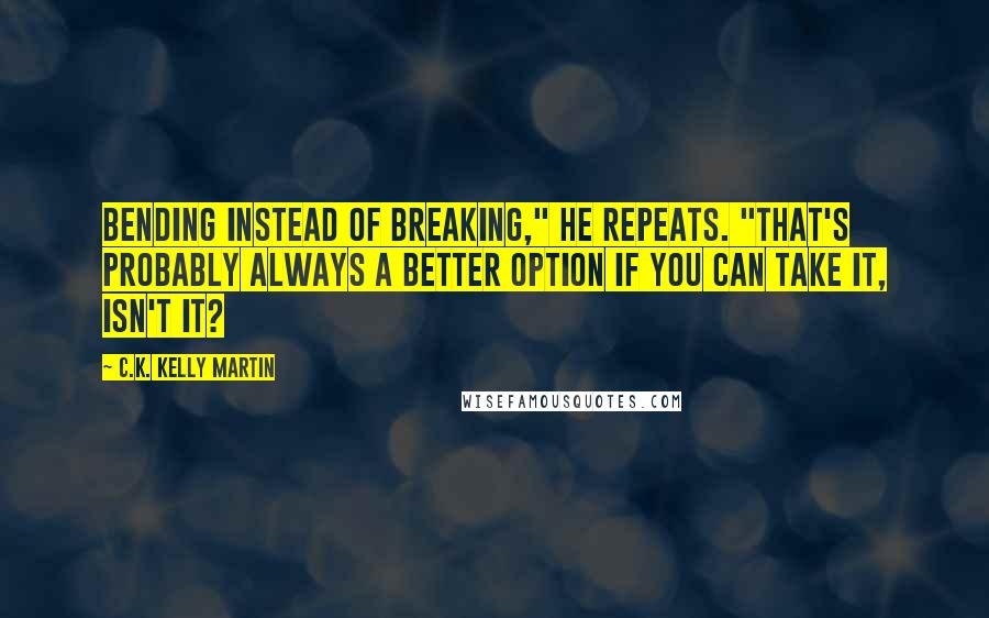 C.K. Kelly Martin Quotes: Bending instead of breaking," he repeats. "That's probably always a better option if you can take it, isn't it?