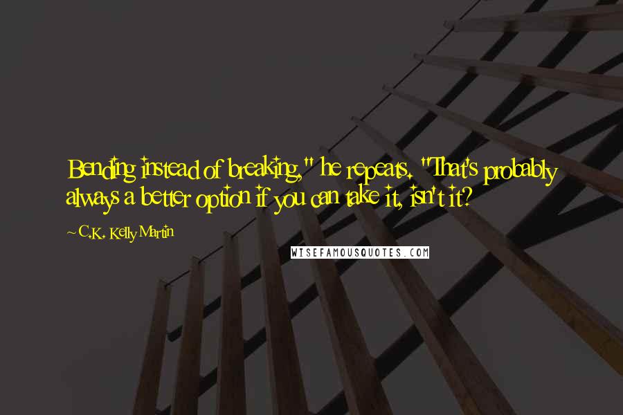 C.K. Kelly Martin Quotes: Bending instead of breaking," he repeats. "That's probably always a better option if you can take it, isn't it?