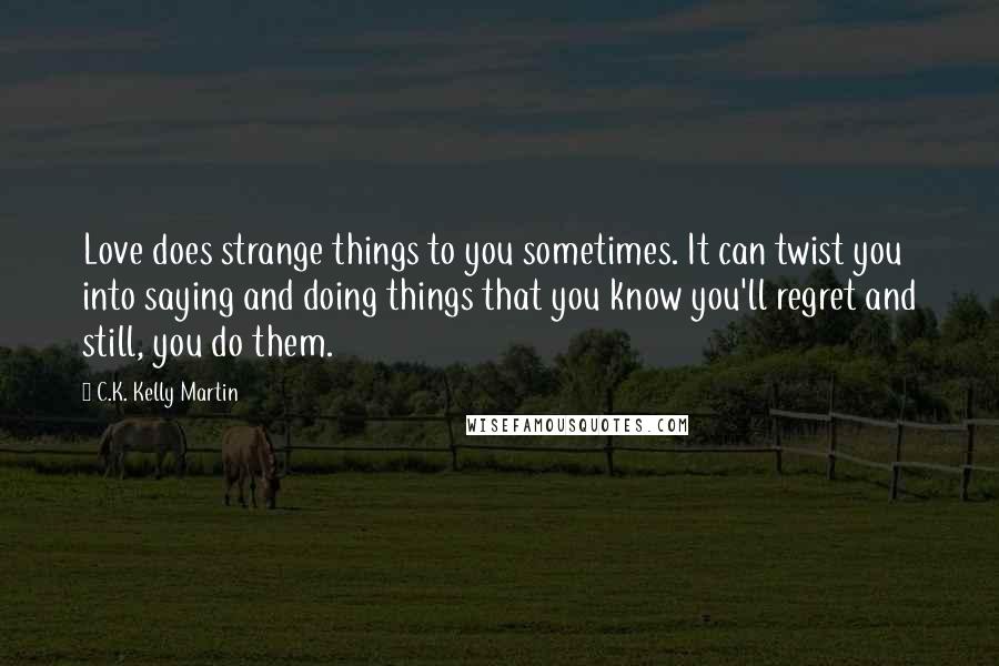 C.K. Kelly Martin Quotes: Love does strange things to you sometimes. It can twist you into saying and doing things that you know you'll regret and still, you do them.