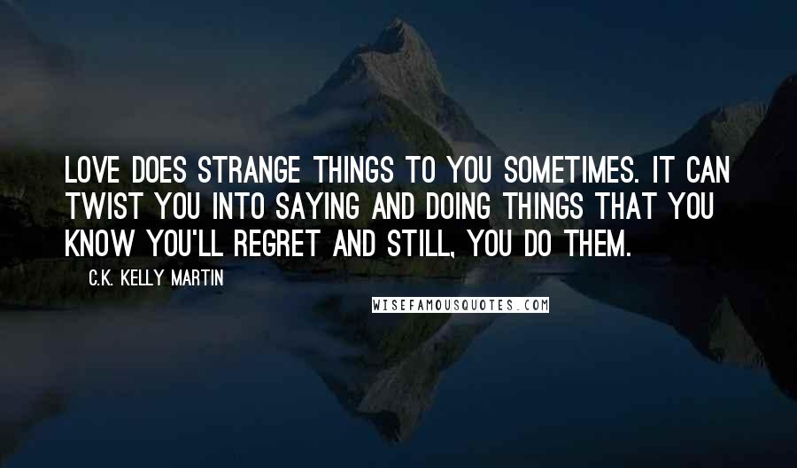 C.K. Kelly Martin Quotes: Love does strange things to you sometimes. It can twist you into saying and doing things that you know you'll regret and still, you do them.