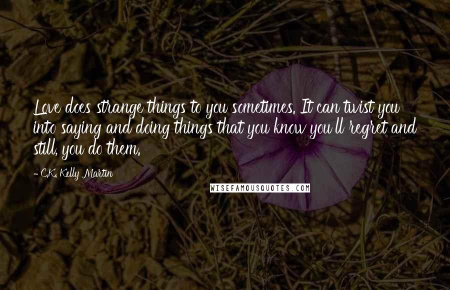 C.K. Kelly Martin Quotes: Love does strange things to you sometimes. It can twist you into saying and doing things that you know you'll regret and still, you do them.