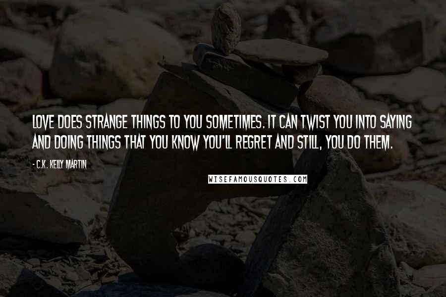 C.K. Kelly Martin Quotes: Love does strange things to you sometimes. It can twist you into saying and doing things that you know you'll regret and still, you do them.