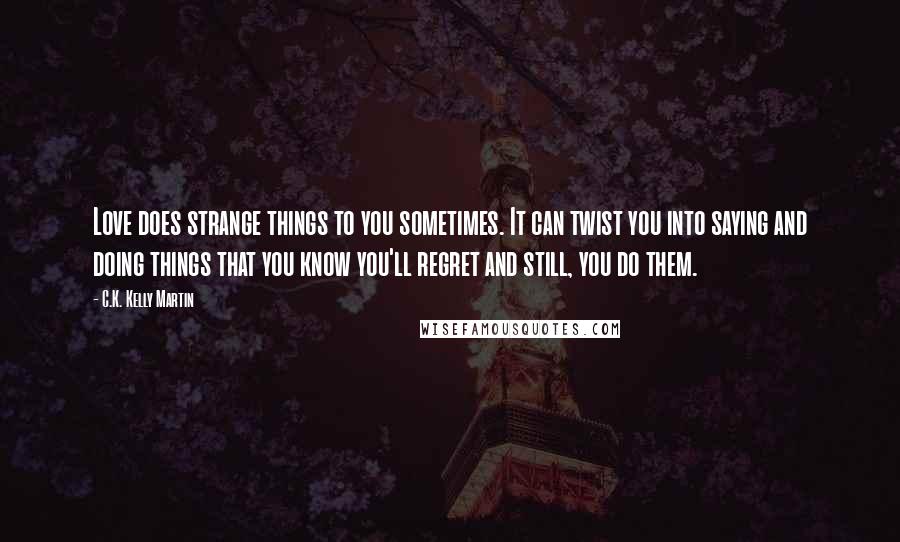 C.K. Kelly Martin Quotes: Love does strange things to you sometimes. It can twist you into saying and doing things that you know you'll regret and still, you do them.