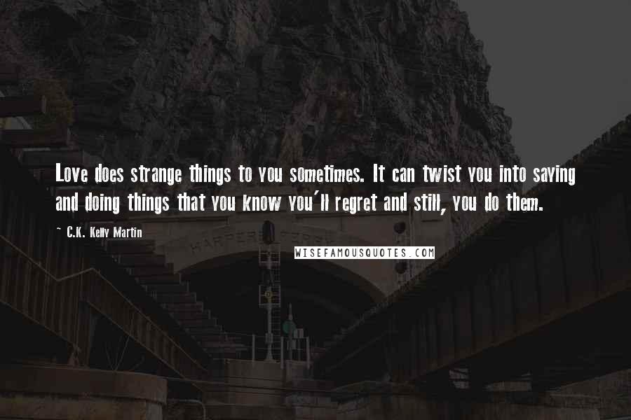 C.K. Kelly Martin Quotes: Love does strange things to you sometimes. It can twist you into saying and doing things that you know you'll regret and still, you do them.