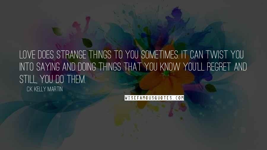 C.K. Kelly Martin Quotes: Love does strange things to you sometimes. It can twist you into saying and doing things that you know you'll regret and still, you do them.