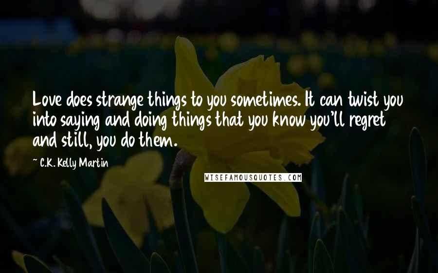 C.K. Kelly Martin Quotes: Love does strange things to you sometimes. It can twist you into saying and doing things that you know you'll regret and still, you do them.