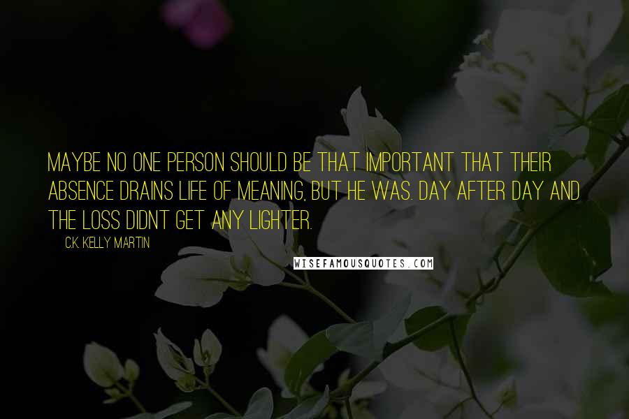 C.K. Kelly Martin Quotes: Maybe no one person should be that important that their absence drains life of meaning, but he was. Day after day and the loss didnt get any lighter.