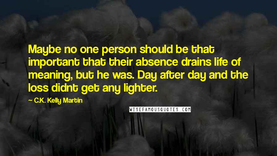 C.K. Kelly Martin Quotes: Maybe no one person should be that important that their absence drains life of meaning, but he was. Day after day and the loss didnt get any lighter.