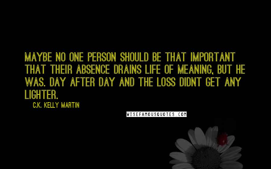 C.K. Kelly Martin Quotes: Maybe no one person should be that important that their absence drains life of meaning, but he was. Day after day and the loss didnt get any lighter.