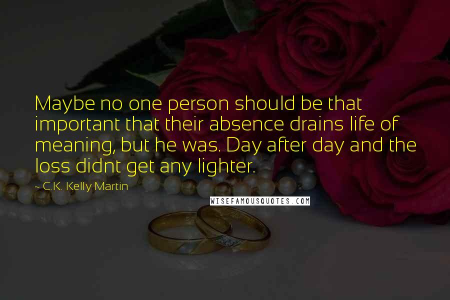 C.K. Kelly Martin Quotes: Maybe no one person should be that important that their absence drains life of meaning, but he was. Day after day and the loss didnt get any lighter.