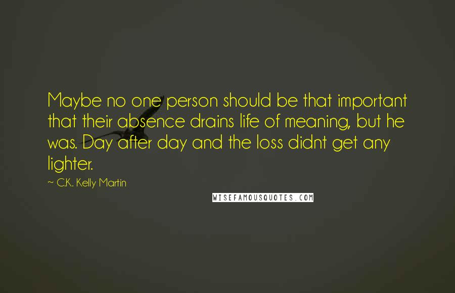 C.K. Kelly Martin Quotes: Maybe no one person should be that important that their absence drains life of meaning, but he was. Day after day and the loss didnt get any lighter.