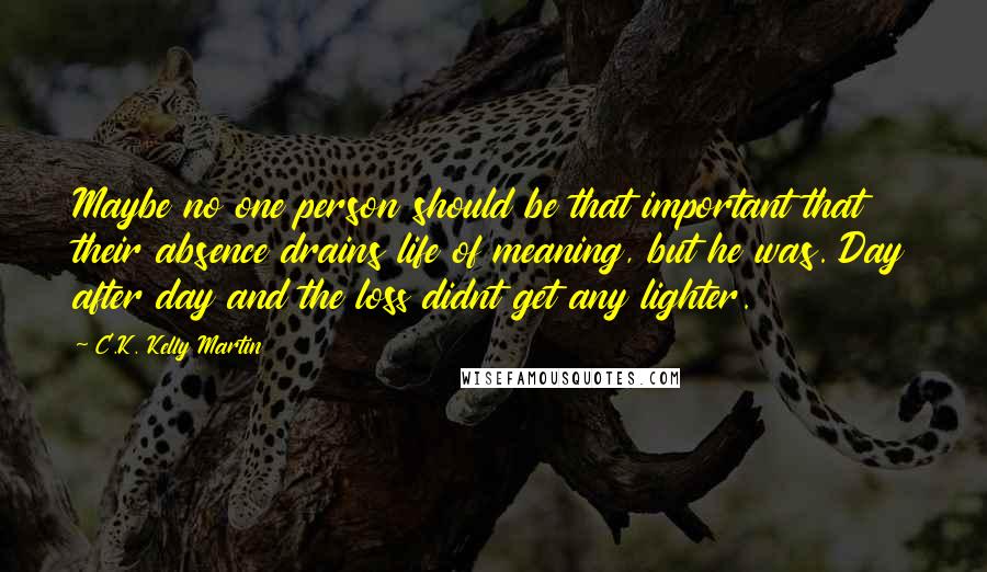 C.K. Kelly Martin Quotes: Maybe no one person should be that important that their absence drains life of meaning, but he was. Day after day and the loss didnt get any lighter.