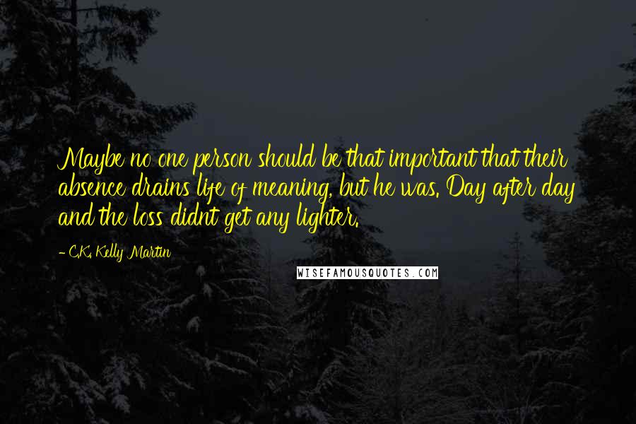 C.K. Kelly Martin Quotes: Maybe no one person should be that important that their absence drains life of meaning, but he was. Day after day and the loss didnt get any lighter.