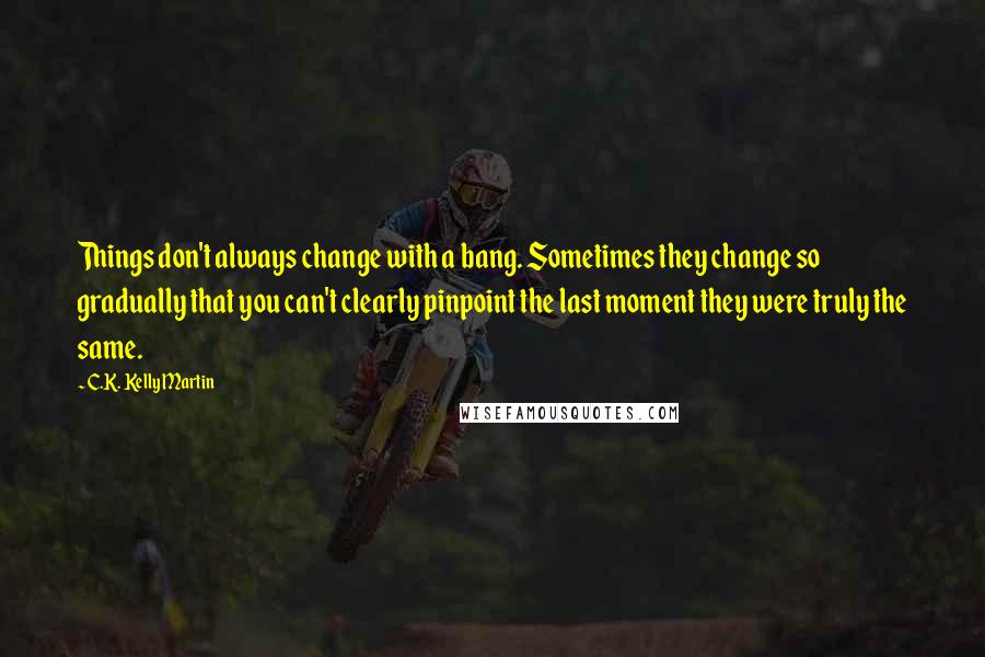 C.K. Kelly Martin Quotes: Things don't always change with a bang. Sometimes they change so gradually that you can't clearly pinpoint the last moment they were truly the same.