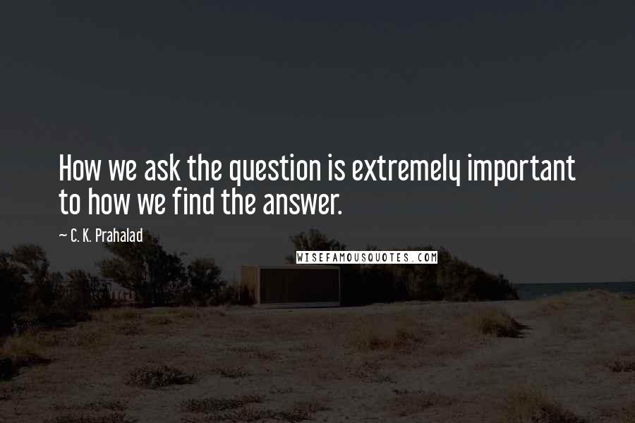 C. K. Prahalad Quotes: How we ask the question is extremely important to how we find the answer.