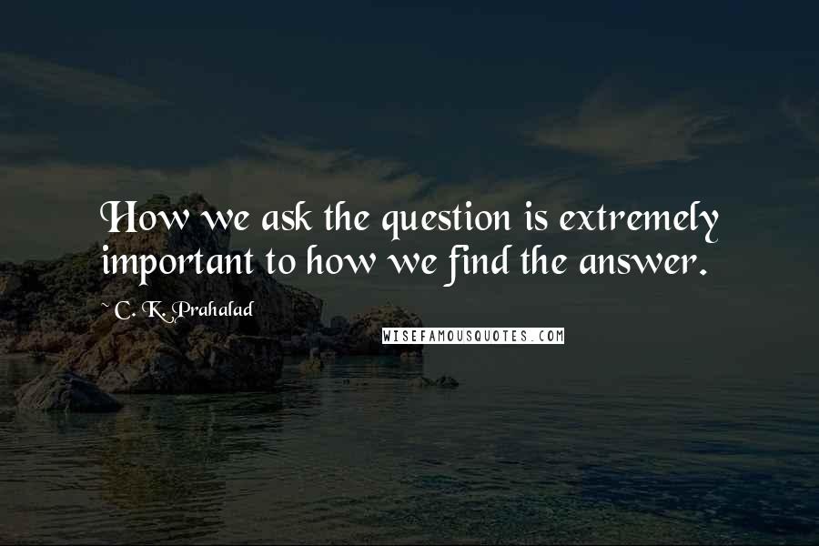 C. K. Prahalad Quotes: How we ask the question is extremely important to how we find the answer.