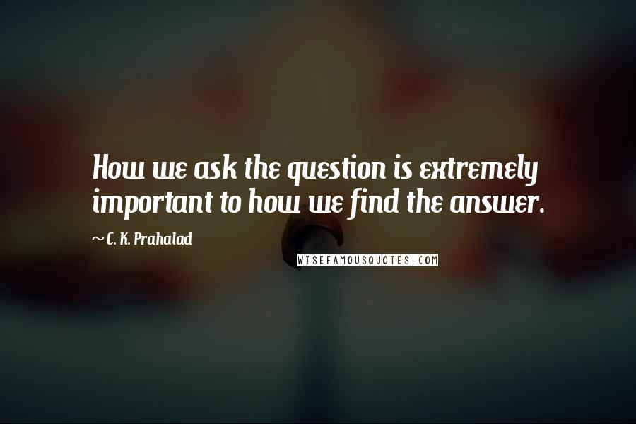 C. K. Prahalad Quotes: How we ask the question is extremely important to how we find the answer.