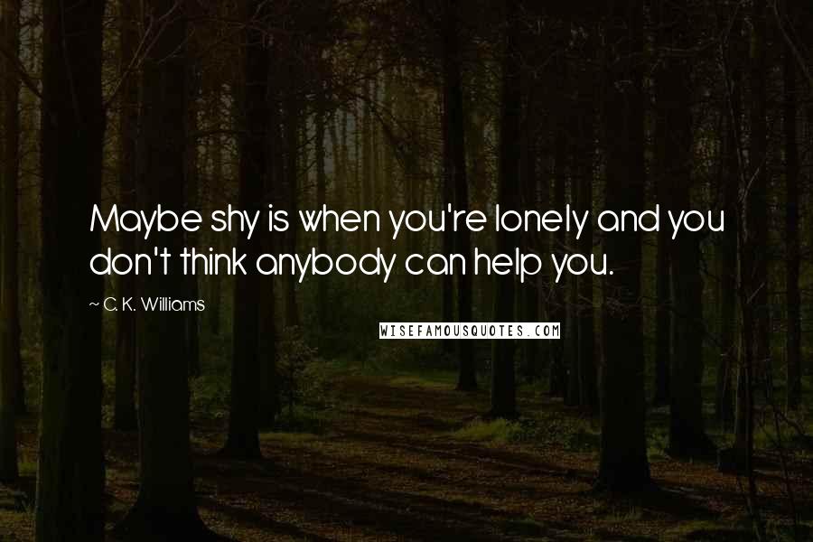 C. K. Williams Quotes: Maybe shy is when you're lonely and you don't think anybody can help you.